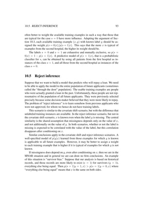 10.5. REJECT INFERENCE 93
often better to weight the available training examples in such a way that those that
are typical for the case s = 0 have more inﬂuence. Adapting the argument of Sec-
tion 10.3, each available training example (x, y) with known label y should be as-
signed the weight p(s = 0|x)/p(s = 1|x). This says that the more x is typical of
examples from the second hospital, the higher its weight should be.
The labels s = 0 and s = 1 are exhaustive and mutually exclusive, so p(s =
0|x) = 1 − p(s = 1|x). A predictive model of p(s = 1|x), that is a probabilistic
classiﬁer for s, can be obtained by using all patients from the ﬁrst hospital as in-
stances of the class s = 1, and all those from the second hospital as instances of the
class s = 0.
10.5 Reject inference
Suppose that we want to build a model that predicts who will repay a loan. We need
to be able to apply the model to the entire population of future applicants (sometimes
called the “through the door” population). The usable training examples are people
who were actually granted a loan in the past. Unfortunately, these people are not rep-
resentative of the population of all future applicants. They were previously selected
precisely because some decision-maker believed that they were more likely to repay.
The problem of “reject inference” is to learn somehow from previous applicants who
were not approved, for whom we hence do not have training labels.
This scenario is similar to the covariate shift scenario, but with the difference that
unlabeled training instances are available. In the reject inference scenario, but not in
the covariate shift scenario, x is known even when the label y is missing. The central
similarity is the shared assumption that missingness depends only on the value of x,
and not additionally on the value of y. In both scenarios, whether or not the label is
missing is expected to be correlated with the value of the label, but this correlation
disappears after conditioning on x.
Similar conclusions apply in the covariate shift and reject inference scenarios. A
well-speciﬁed model of p(y|x) learned from those examples for which y is known
is applicable to all future examples. However, it may be better to assign a weight
to each training example that is higher if it is typical of examples for which y is not
known.
If missingness does depend on y, even after conditioning on x, then we are in the
MNAR situation and in general we are can draw no ﬁrm conclusions. An example
of this situation is “survivor bias.” Suppose that our analysis is based on historical
records, and those records are more likely to exist (s = 1) for survivors (y = 1),
everything else being equal. Then p(s = 1|y = 1, x) > p(s = 1|y = 0, x) where
“everything else being equal” means that x is the same on both sides.
 