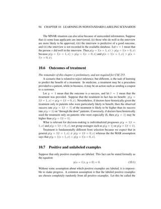 94 CHAPTER 10. LEARNING IN NONSTANDARD LABELING SCENARIOS
The MNAR situation can also arise because of unrecorded information, Suppose
that (i) some loan applicants are interviewed, (ii) those who do well in the interview
are more likely to be approved, (iii) the interview is predictive of a good outcome,
and (iv) the interview is not recorded in the available database. Let v = 1 mean that
the person x did well in the interview. Then p(y = 1|s = 1, x) > p(y = 1|s = 0, x)
because p(y = 1|v = 1, x) > p(y = 1|v = 0, x) and p(s = 1|v = 1, x) > p(s =
1|v = 0, x).
10.6 Outcomes of treatment
The remainder of this chapter is preliminary, and not required for CSE 255.
A scenario that is related to reject inference, but different, is the task of learning
to predict the beneﬁt of a treatment. In medicine, a treatment may be a procedure
provided to a patient, while in business, it may be an action such as sending a coupon
to a customer.
Let y = 1 mean that the outcome is a success, and let t = 1 mean that the
treatment was provided. Suppose that the treatment in fact has no beneﬁt: p(y =
1|t = 1, x) = p(y = 1|t = 0, x). Nevertheless, if doctors have historically given the
treatment only to patients who were particularly likely to beneﬁt, then the observed
success rate p(y = 1|t = 1) of the treatment is likely to be higher than its success
rate p(y = 1) on “through the door” patients. Conversely, if doctors have historically
used the treatment only on patients who were especially ill, then p(y = 1) may be
higher than p(y = 1|t = 1).
What is relevant for decision-making is individualized prognoses p(y = 1|t =
1, x) and p(y = 1|t = 0, x), not group averages such as p(y = 1) or p(y = 1|t = 1).
Treatment is fundamentally different from selection because we expect that in
general p(y = 1|t = 1, x) = p(y = 1|t = 0, x) whereas the the MAR assumption
says that p(y = 1|s = 1, x) = p(y = 1|s = 0, x).
10.7 Positive and unlabeled examples
Suppose that only positive examples are labeled. This fact can be stated formally as
the equation
p(s = 1|x, y = 0) = 0. (10.1)
Without some assumption about which positive examples are labeled, it is impossi-
ble to make progress. A common assumption is that the labeled positive examples
are chosen completely randomly from all positive examples. Let this be called the
 