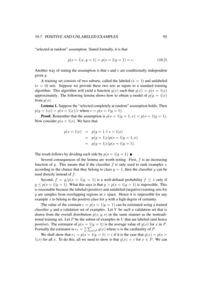 10.7. POSITIVE AND UNLABELED EXAMPLES 95
“selected at random” assumption. Stated formally, it is that
p(s = 1|x, y = 1) = p(s = 1|y = 1) = c. (10.2)
Another way of stating the assumption is that s and x are conditionally independent
given y.
A training set consists of two subsets, called the labeled (s = 1) and unlabeled
(s = 0) sets. Suppose we provide these two sets as inputs to a standard training
algorithm. This algorithm will yield a function g(x) such that g(x) = p(s = 1|x)
approximately. The following lemma shows how to obtain a model of p(y = 1|x)
from g(x).
Lemma 1. Suppose the “selected completely at random” assumption holds. Then
p(y = 1|x) = p(s = 1|x)/c where c = p(s = 1|y = 1).
Proof. Remember that the assumption is p(s = 1|y = 1, x) = p(s = 1|y = 1).
Now consider p(s = 1|x). We have that
p(s = 1|x) = p(y = 1 ∧ s = 1|x)
= p(y = 1|x)p(s = 1|y = 1, x)
= p(y = 1|x)p(s = 1|y = 1).
The result follows by dividing each side by p(s = 1|y = 1).
Several consequences of the lemma are worth noting. First, f is an increasing
function of g. This means that if the classiﬁer f is only used to rank examples x
according to the chance that they belong to class y = 1, then the classiﬁer g can be
used directly instead of f.
Second, f = g/p(s = 1|y = 1) is a well-deﬁned probability f ≤ 1 only if
g ≤ p(s = 1|y = 1). What this says is that g > p(s = 1|y = 1) is impossible. This
is reasonable because the labeled (positive) and unlabeled (negative) training sets for
g are samples from overlapping regions in x space. Hence it is impossible for any
example x to belong to the positive class for g with a high degree of certainty.
The value of the constant c = p(s = 1|y = 1) can be estimated using a trained
classiﬁer g and a validation set of examples. Let V be such a validation set that is
drawn from the overall distribution p(x, y, s) in the same manner as the nontradi-
tional training set. Let P be the subset of examples in V that are labeled (and hence
positive). The estimator of p(s = 1|y = 1) is the average value of g(x) for x in P.
Formally the estimator is e1 = 1
n x∈P g(x) where n is the cardinality of P.
We shall show that e1 = p(s = 1|y = 1) = c if it is the case that g(x) = p(s =
1|x) for all x. To do this, all we need to show is that g(x) = c for x ∈ P. We can
 