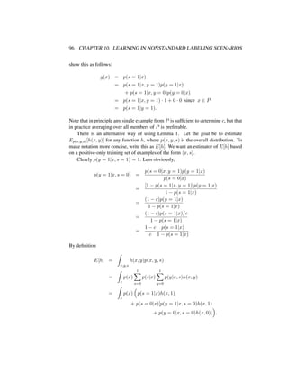 96 CHAPTER 10. LEARNING IN NONSTANDARD LABELING SCENARIOS
show this as follows:
g(x) = p(s = 1|x)
= p(s = 1|x, y = 1)p(y = 1|x)
+ p(s = 1|x, y = 0)p(y = 0|x)
= p(s = 1|x, y = 1) · 1 + 0 · 0 since x ∈ P
= p(s = 1|y = 1).
Note that in principle any single example from P is sufﬁcient to determine c, but that
in practice averaging over all members of P is preferable.
There is an alternative way of using Lemma 1. Let the goal be to estimate
Ep(x,y,s)[h(x, y)] for any function h, where p(x, y, s) is the overall distribution. To
make notation more concise, write this as E[h]. We want an estimator of E[h] based
on a positive-only training set of examples of the form x, s .
Clearly p(y = 1|x, s = 1) = 1. Less obviously,
p(y = 1|x, s = 0) =
p(s = 0|x, y = 1)p(y = 1|x)
p(s = 0|x)
=
[1 − p(s = 1|x, y = 1)]p(y = 1|x)
1 − p(s = 1|x)
=
(1 − c)p(y = 1|x)
1 − p(s = 1|x)
=
(1 − c)p(s = 1|x)/c
1 − p(s = 1|x)
=
1 − c
c
p(s = 1|x)
1 − p(s = 1|x)
.
By deﬁnition
E[h] =
x,y,s
h(x, y)p(x, y, s)
=
x
p(x)
1
s=0
p(s|x)
1
y=0
p(y|x, s)h(x, y)
=
x
p(x) p(s = 1|x)h(x, 1)
+ p(s = 0|x)[p(y = 1|x, s = 0)h(x, 1)
+ p(y = 0|x, s = 0)h(x, 0)] .
 