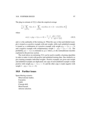 10.8. FURTHER ISSUES 97
The plug-in estimate of E[h] is then the empirical average
1
m
x,s=1
h(x, 1) +
x,s=0
w(x)h(x, 1) + (1 − w(x))h(x, 0)
where
w(x) = p(y = 1|x, s = 0) =
1 − c
c
p(s = 1|x)
1 − p(s = 1|x)
(10.3)
and m is the cardinality of the training set. What this says is that each labeled exam-
ple is treated as a positive example with unit weight, while each unlabeled example
is treated as a combination of a positive example with weight p(y = 1|x, s = 0)
and a negative example with complementary weight 1 − p(y = 1|x, s = 0). The
probability p(s = 1|x) is estimated as g(x) where g is the nontraditional classiﬁer
explained in the previous section.
The result above on estimating E[h] can be used to modify a learning algorithm
in order to make it work with positive and unlabeled training data. One method is to
give training examples individual weights. Positive examples are given unit weight
and unlabeled examples are duplicated; one copy of each unlabeled example is made
positive with weight p(y = 1|x, s = 0) and the other copy is made negative with
weight 1 − p(y = 1|x, s = 0).
10.8 Further issues
Spam ﬁltering scenario.
Observational studies.
Causation.
Uplift.
Concept drift.
Moral hazard.
Adverse selection.
 