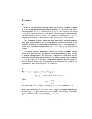 Exercises
1.
(a) Consider the importance weighting approach to deal with unlabeled examples.
What are the minimum and maximum possible values of the weights? Let x be a
labeled example, and let its weight be p(s = 1)/p(s = 1|x). Intuitively, this weight
is how many copies are needed to allow the one labeled example to represent all the
unlabeled examples that are similar. The conditional probability p(s = 1|x) can
range between 0 and 1, so the weight can range between p(s = 1) and inﬁnity.
(b) Consider the weighting approach to learn from positive and unlabeled exam-
ples. What are the minimum and maximum possible values of the weights? In this
scenario, weights are assigned to unlabeled examples, not to labeled examples as
above. The weights here are probabilities p(y = 1|x, s = 0), so they range between
0 and 1.
(c) Explain intuitively what can go wrong if the “selected at random” assump-
tion is false, when learning from positive and unlabeled examples. The “selected
at random” assumption says that the positive examples with known labels are per-
fectly representative of the positive examples with unknown labels. If this assumption
is false, then there will be unlabeled examples that in fact are positive, but that we
treat as negative, because they are different from the labeled positive examples. The
trained model of the positive class will be too narrow.
2.
The importance weighting identity is the equation
E[f(z); z ∼ p(z)] = E[f(z)w(z); z ∼ q(z)]
where
w(z) =
p(z)
q(z)
.
We assume that q(z) > 0 for all z such that p(z) > 0, and we deﬁne 0/0 = 0.
Suppose that the training set consists of values z sampled according to the probability
distribution q(z). Explain intuitively which members of the training set will have
greatest inﬂuence on the estimate of E[f(z); z ∼ p(z)].
 