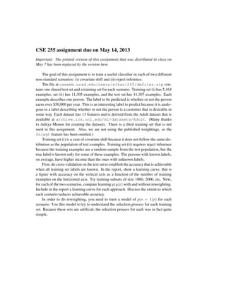 CSE 255 assignment due on May 14, 2013
Important: The printed version of this assignment that was distributed in class on
May 7 has been replaced by the version here.
The goal of this assignment is to train a useful classiﬁer in each of two different
non-standard scenarios: (i) covariate shift and (ii) reject inference.
The ﬁle at cseweb.ucsd.edu/users/elkan/255/dmfiles.zip con-
tains one shared test set and a training set for each scenario. Training set (i) has 5,164
examples, set (ii) has 11,305 examples, and the test set has 11,307 examples. Each
example describes one person. The label to be predicted is whether or not the person
earns over $50,000 per year. This is an interesting label to predict because it is analo-
gous to a label describing whether or not the person is a customer that is desirable in
some way. Each dataset has 13 features and is derived from the Adult dataset that is
available at archive.ics.uci.edu/ml/datasets/Adult. (Many thanks
to Aditya Menon for creating the datasets. There is a third training set that is not
used in this assignment. Also, we are not using the published weightings, so the
fnlwgt feature has been omitted.)
Training set (i) is a case of covariate shift because it does not follow the same dis-
tribution as the population of test examples. Training set (ii) requires reject inference
because the training examples are a random sample from the test population, but the
true label is known only for some of these examples. The persons with known labels,
on average, have higher income than the ones with unknown labels.
First, do cross-validation on the test set to establish the accuracy that is achievable
when all training set labels are known. In the report, show a learning curve, that is
a ﬁgure with accuracy on the vertical axis as a function of the number of training
examples on the horizontal axis. Try training subsets of size 1000, 2000, etc. Next,
for each of the two scenarios, compare learning p(y|x) with and without reweighting.
Include in the report a learning curve for each approach. Discuss the extent to which
each scenario reduces achievable accuracy.
In order to do reweighting, you need to train a model of p(s = 1|x) for each
scenario. Use this model to try to understand the selection process for each training
set. Because these sets are artiﬁcial, the selection process for each was in fact quite
simple.
 