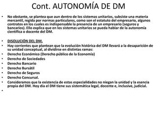 Cont. AUTONOMÍA DE DM
•

No obstante, se plantea que aun dentro de los sistemas unitarios, subsiste una materia
mercantil, regida por normas particulares, como son el estatuto del empresario, algunos
contratos en los cuales es indispensable la presencia de un empresario (seguros y
bancarios). Ello explica que en los sistemas unitarios se pueda hablar de la autonomía
científica o docente del DM.

•
•

DISOLUCIÓN DEL DM.
Hay corrientes que plantean que la evolución histórica del DM llevará a la desaparición de
su unidad conceptual, al dividirse en distintas ramas:
Derecho Económico (Derecho público de la Economía)
Derecho de Sociedades
Derecho Bancario
Derecho Bursátil
Derecho de Seguros
Derecho Concursal.
Consideramos que la existencia de estas especialidades no niegan la unidad y la esencia
propia del DM. Hoy día el DM tiene sus sistemática legal, docente e, inclusive, judicial.

•
•
•
•
•
•
•
•

 
