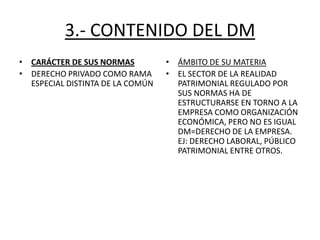 3.- CONTENIDO DEL DM
• CARÁCTER DE SUS NORMAS
• DERECHO PRIVADO COMO RAMA
ESPECIAL DISTINTA DE LA COMÚN

• ÁMBITO DE SU MATERIA
• EL SECTOR DE LA REALIDAD
PATRIMONIAL REGULADO POR
SUS NORMAS HA DE
ESTRUCTURARSE EN TORNO A LA
EMPRESA COMO ORGANIZACIÓN
ECONÓMICA, PERO NO ES IGUAL
DM=DERECHO DE LA EMPRESA.
EJ: DERECHO LABORAL, PÚBLICO
PATRIMONIAL ENTRE OTROS.

 