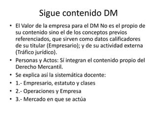 Sigue contenido DM
• El Valor de la empresa para el DM No es el propio de
su contenido sino el de los conceptos previos
referenciados, que sirven como datos calificadores
de su titular (Empresario); y de su actividad externa
(Tráfico jurídico).
• Personas y Actos: Sí integran el contenido propio del
Derecho Mercantil.
• Se explica así la sistemática docente:
• 1.- Empresario, estatuto y clases
• 2.- Operaciones y Empresa
• 3.- Mercado en que se actúa

 