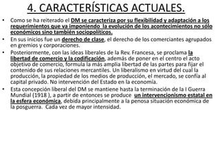 4. CARACTERÍSTICAS ACTUALES.
• Como se ha reiterado el DM se caracteriza por su flexibilidad y adaptación a los
requerimientos que va imponiendo la evolución de los acontecimientos no sólo
económicos sino también sociopolíticos.
• En sus inicios fue un derecho de clase, el derecho de los comerciantes agrupados
en gremios y corporaciones.
• Posteriormente, con las ideas liberales de la Rev. Francesa, se proclama la
libertad de comercio y la codificación, además de poner en el centro el acto
objetivo de comercio, formula la más amplia libertad de las partes para fijar el
contenido de sus relaciones mercantiles. Un liberalismo en virtud del cual la
producción, la propiedad de los medios de producción, el mercado, se confía al
capital privado. No intervención del Estado en la economía.
• Esta concepción liberal del DM se mantiene hasta la terminación de la I Guerra
Mundial (1918 ), a partir de entonces se produce un intervencionismo estatal en
la esfera económica, debida principalmente a la penosa situación económica de
la posguerra. Cada vez de mayor intensidad.

 