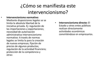 ¿Cómo se manifiesta este
intervencionismo?
•

Intervencionismo normativo:
Mediante disposiciones legales se se
limita la absoluta libertad de la
iniciativa privada. Ej: regulación de
las importaciones y exportaciones;
necesidad de autorización
administrativa Intervencionismo
normativo: A través de normas
legales se limita la para la creación
de nuevas empresas; fijación de
precios de algunos productos;
regulación de la actividad financiera;
protección de la competencia y
otras:

•

Intervencionismo directo: El
Estado u otros entes públicos
realizan directamente
actividades económicas
convirtiéndose en empresarios.

 