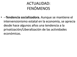 ACTUALIDAD:
FENÓMENOS
• --Tendencia socializadora. Aunque se mantiene el
intervensionismo estatal en la economía, se aprecia
desde hace algunos años una tendencia a la
privatización/Liberalización de las actividades
económicas.

 