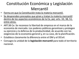 Constitución Económica y Legislación
Mercantil

• Forma en que la Constitución trata la materia mercantil.
• Se desprenden preceptos que giran y tratan la materia mercantil
dentro de los aspectos económicos de la Ce, pej: arts. 33, 38, 51,
entre otros.
• ART.38 Ce: Se reconoce la libertad de empresa en el marco de la
economía de mercado. Los poderes públicos garantizan y protegen
su ejercicio y la defensa de la productividad, de acuerdo con las
exigencias de la economía general y, en su caso, de la planificación.
• Establece claramente la diferencia entre el DM y el DCivil.
• Consagra la unidad de la legislación mercantil para todo el territorio
nacional.

 