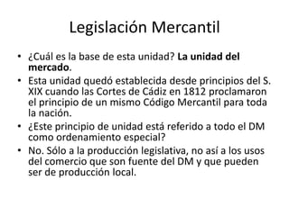 Legislación Mercantil
• ¿Cuál es la base de esta unidad? La unidad del
mercado.
• Esta unidad quedó establecida desde principios del S.
XIX cuando las Cortes de Cádiz en 1812 proclamaron
el principio de un mismo Código Mercantil para toda
la nación.
• ¿Este principio de unidad está referido a todo el DM
como ordenamiento especial?
• No. Sólo a la producción legislativa, no así a los usos
del comercio que son fuente del DM y que pueden
ser de producción local.

 