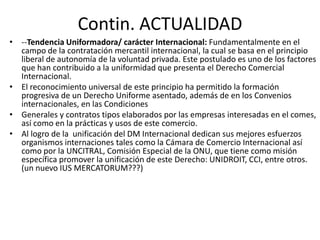 Contin. ACTUALIDAD
• --Tendencia Uniformadora/ carácter Internacional: Fundamentalmente en el
campo de la contratación mercantil internacional, la cual se basa en el principio
liberal de autonomía de la voluntad privada. Este postulado es uno de los factores
que han contribuido a la uniformidad que presenta el Derecho Comercial
Internacional.
• El reconocimiento universal de este principio ha permitido la formación
progresiva de un Derecho Uniforme asentado, además de en los Convenios
internacionales, en las Condiciones
• Generales y contratos tipos elaborados por las empresas interesadas en el comes,
así como en la prácticas y usos de este comercio.
• Al logro de la unificación del DM Internacional dedican sus mejores esfuerzos
organismos internaciones tales como la Cámara de Comercio Internacional así
como por la UNCITRAL, Comisión Especial de la ONU, que tiene como misión
específica promover la unificación de este Derecho: UNIDROIT, CCI, entre otros.
(un nuevo IUS MERCATORUM???)

 