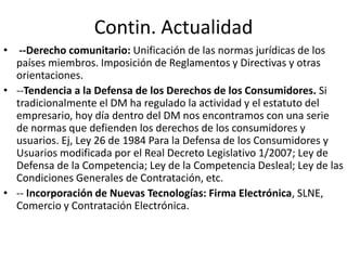 Contin. Actualidad
• --Derecho comunitario: Unificación de las normas jurídicas de los
países miembros. Imposición de Reglamentos y Directivas y otras
orientaciones.
• --Tendencia a la Defensa de los Derechos de los Consumidores. Si
tradicionalmente el DM ha regulado la actividad y el estatuto del
empresario, hoy día dentro del DM nos encontramos con una serie
de normas que defienden los derechos de los consumidores y
usuarios. Ej, Ley 26 de 1984 Para la Defensa de los Consumidores y
Usuarios modificada por el Real Decreto Legislativo 1/2007; Ley de
Defensa de la Competencia; Ley de la Competencia Desleal; Ley de las
Condiciones Generales de Contratación, etc.
• -- Incorporación de Nuevas Tecnologías: Firma Electrónica, SLNE,
Comercio y Contratación Electrónica.

 