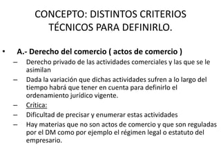 CONCEPTO: DISTINTOS CRITERIOS
TÉCNICOS PARA DEFINIRLO.
•

A.- Derecho del comercio ( actos de comercio )
–

–
–
–
–

Derecho privado de las actividades comerciales y las que se le
asimilan
Dada la variación que dichas actividades sufren a lo largo del
tiempo habrá que tener en cuenta para definirlo el
ordenamiento jurídico vigente.
Crítica:
Dificultad de precisar y enumerar estas actividades
Hay materias que no son actos de comercio y que son reguladas
por el DM como por ejemplo el régimen legal o estatuto del
empresario.

 