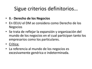 Sigue criterios definitorios…
• B.- Derecho de los Negocios
• En EEUU el DM se considera como Derecho de los
Negocios
• Se trata de reflejar la expansión y organización del
mundo de los negocios en el cual participan tanto los
empresarios como los particulares.
• Crítica:
• La referencia al mundo de los negocios es
excesivamente genérica e indeterminada.

 