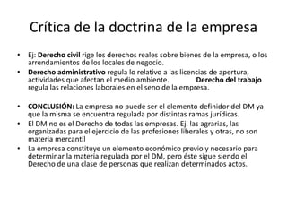 Crítica de la doctrina de la empresa
• Ej: Derecho civil rige los derechos reales sobre bienes de la empresa, o los
arrendamientos de los locales de negocio.
• Derecho administrativo regula lo relativo a las licencias de apertura,
actividades que afectan el medio ambiente.
Derecho del trabajo
regula las relaciones laborales en el seno de la empresa.
• CONCLUSIÓN: La empresa no puede ser el elemento definidor del DM ya
que la misma se encuentra regulada por distintas ramas jurídicas.
• El DM no es el Derecho de todas las empresas. Ej. las agrarias, las
organizadas para el ejercicio de las profesiones liberales y otras, no son
materia mercantil
• La empresa constituye un elemento económico previo y necesario para
determinar la materia regulada por el DM, pero éste sigue siendo el
Derecho de una clase de personas que realizan determinados actos.

 