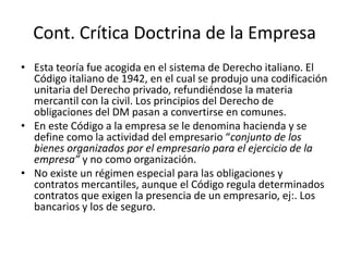 Cont. Crítica Doctrina de la Empresa
• Esta teoría fue acogida en el sistema de Derecho italiano. El
Código italiano de 1942, en el cual se produjo una codificación
unitaria del Derecho privado, refundiéndose la materia
mercantil con la civil. Los principios del Derecho de
obligaciones del DM pasan a convertirse en comunes.
• En este Código a la empresa se le denomina hacienda y se
define como la actividad del empresario “conjunto de los
bienes organizados por el empresario para el ejercicio de la
empresa” y no como organización.
• No existe un régimen especial para las obligaciones y
contratos mercantiles, aunque el Código regula determinados
contratos que exigen la presencia de un empresario, ej:. Los
bancarios y los de seguro.

 