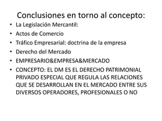 Conclusiones en torno al concepto:
•
•
•
•
•
•

La Legislación Mercantil:
Actos de Comercio
Tráfico Empresarial: doctrina de la empresa
Derecho del Mercado
EMPRESARIO&EMPRESA&MERCADO
CONCEPTO: EL DM ES EL DERECHO PATRIMONIAL
PRIVADO ESPECIAL QUE REGULA LAS RELACIONES
QUE SE DESARROLLAN EN EL MERCADO ENTRE SUS
DIVERSOS OPERADORES, PROFESIONALES O NO

 
