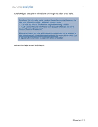 11

Numeric Analytics takes pride in our mission to turn “insight into action” for our clients.
If you found this information useful, check out these other recent white papers that
have more information on topics addressed in this document:
 “The Role and Value of Automation in Integrated Marketing Success”
 “Multi-Channel Analytics: The Answer to the 'Big Data' Challenge and Key to
Improved Customer Engagement”
All these documents plus other white papers and case studies can be accessed at
www.numericanalytics.com/experienceWhitePapers.asp or call us at 972-496-7033
to request further information or to schedule a free consultation.

M

Visit us at http://www.NumericAnalytics.com

© Copyright 2013

 