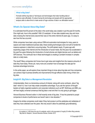 2

What is Big Data?
Forrester defines big data as “techniques and technologies that make handling data at
extreme scale affordable. It's about having the technology and people with the appropriate
analysis skills to allow firms to make sense of huge volumes of data in an affordable manner.”

What's So Special About Big Data?
It is estimated that 90 percent of the data in the world today was created in just the past 24 months.
One might ask, how is this possible? With 2.5 exabytes1 of new data created every day and more
data crossing the internet every second than was on the entire internet 20 years ago, it is easy to
see how this has occurred.
While companies have been using various CRM and automation technologies for many years to
capture and retain traditional business data, these existing technologies were not built to handle the
massive explosion in data that is occurring today. The shift started nearly 10 years ago with
expanding usage of the internet and the introduction of social media. But the pace has accelerated in
the past five years following the introduction of smart phones and digital devices such as tablets and
GPS devices. The continued rise in these technologies is creating a constant increase in complex
data on a daily basis.
The result? Many companies don't know how to get value and insights from the massive amounts of
data they have today. Worse yet, many more are uncertain how to leverage this data glut for
business advantage tomorrow.
In this white paper, we will explore three important things to know about big data and how companies
can achieve major business benefits and improvements through effective data mining of their own
big data.

Insight #1: Big Data is a Management Revolution
Understandably, there is a tremendous amount of interest, along with some confusion, about “big
data”–what it is, how it can help create competitive advantage. If you ask the opinion of thought
leaders at highly regarded academic and corporate institutions such as MIT, McKinsey and IBM, you
will hear largely universal consensus that big data is real and that it is only going to get bigger.
Harvard Business Review's editor in chief recently wrote of big data, “it has the potential to propel
companies to levels of performance we haven't seen in two decades.”2
Imagine the strides companies could make if they had access to all the petabytes and zettabytes of
data they have collected over the years. Not only would it allow for potentially groundbreaking

1
2

An exabyte is 1,000 times the size of a petabyte, which is the equivalent of roughly 20 million filing cabinets.
“Big Data for Skeptics”, Harvard Business Review, October 2012
© Copyright 2013

 