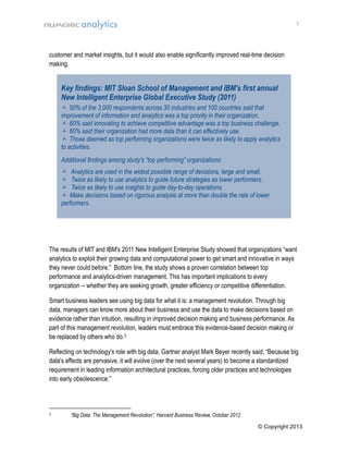 3

customer and market insights, but it would also enable significantly improved real-time decision
making.

Key findings: MIT Sloan School of Management and IBM's first annual
New Intelligent Enterprise Global Executive Study (2011)
 50% of the 3,000 respondents across 30 industries and 100 countries said that
improvement of information and analytics was a top priority in their organization.
 60% said innovating to achieve competitive advantage was a top business challenge.
 60% said their organization had more data than it can effectively use.
 Those deemed as top performing organizations were twice as likely to apply analytics
to activities.
Additional findings among study's “top performing” organizations:
 Analytics are used in the widest possible range of decisions, large and small.
 Twice as likely to use analytics to guide future strategies as lower performers.
 Twice as likely to use insights to guide day-to-day operations.
 Make decisions based on rigorous analysis at more than double the rate of lower
performers.

The results of MIT and IBM's 2011 New Intelligent Enterprise Study showed that organizations “want
analytics to exploit their growing data and computational power to get smart and innovative in ways
they never could before.” Bottom line, the study shows a proven correlation between top
performance and analytics-driven management. This has important implications to every
organization -- whether they are seeking growth, greater efficiency or competitive differentiation.
Smart business leaders see using big data for what it is: a management revolution. Through big
data, managers can know more about their business and use the data to make decisions based on
evidence rather than intuition, resulting in improved decision making and business performance. As
part of this management revolution, leaders must embrace this evidence-based decision making or
be replaced by others who do.3
Reflecting on technology's role with big data, Gartner analyst Mark Beyer recently said, “Because big
data's effects are pervasive, it will evolve (over the next several years) to become a standardized
requirement in leading information architectural practices, forcing older practices and technologies
into early obsolescence.”

3

“Big Data: The Management Revolution”, Harvard Business Review, October 2012
© Copyright 2013

 