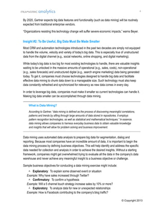 4

By 2020, Gartner expects big data features and functionality (such as data mining) will be routinely
expected from traditional enterprise vendors.
“Organizations resisting this technology change will suffer severe economic impacts,” warns Beyer.

Insight #2: To Be Useful, Big Data Must Be Made Smaller
Most CRM and automation technologies introduced in the past two decades are simply not equipped
to handle the volume, velocity and variety of today's big data. This is especially true of unstructured
data from the digital channel (e.g., social networks, online shopping, and digital marketing).
While today's big data is too big for most existing technologies to handle, there are valuable insights
waiting to be unlocked in the massive amounts of operational (e.g., sales, costs), non-operational
(e.g., sales forecasts) and unstructured digital (e.g., search engine marketing) data being generated
today. To get it, companies must choose technologies designed to handle big data and facilitate
effective data mining to chunk data down to a manageable size. Such technology must also keep
data constantly refreshed and synchronized for relevancy as new data comes in every day.
In order to leverage big data, companies must make it smaller so current technologies can handle it.
Making big data smaller can be accomplished through data mining.
________________________________________________________________________________
What is Data Mining?
According to Gartner, “data mining is defined as the process of discovering meaningful correlations,
patterns and trends by sifting through large amounts of data stored in repositories. It employs
pattern recognition technologies, as well as statistical and mathematical techniques.” In essence,
data mining allows companies to harness everyday business data to obtain valuable knowledge
and insights that will allow for problem solving and business improvement.
________________________________________________________________________________________________________________________

Data mining uses automated data analysis to prepare big data for segmentation, dialog and
reporting. Because most companies have an incredible amount of data, it is important to begin the
data mining process by defining business objectives. This will help identify and address the specific
data needed for collection and analysis in order to achieve the desired insights. Without a starting
framework, companies might get overwhelmed trying to evaluate all the data in the company's data
warehouse and never achieve any meaningful insight to a business objective or challenge.
Sample business objectives for conducting a data mining exercise might include:
 Explanatory: To explain some observed event or situation
Example: Why have sales increased through Twitter?
 Confirmatory: To confirm a hypothesis
Example: Will a 5 channel touch strategy increase sales by 10% or more?
 Exploratory: To analyze data for new or unexpected relationships
Example: How is Facebook contributing to the company's blog traffic?
© Copyright 2013

 