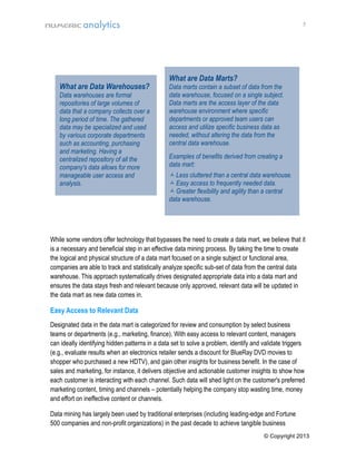 5

What are Data Warehouses?

Data warehouses are formal
repositories of large volumes of
data that a company collects over a
long period of time. The gathered
data may be specialized and used
by various corporate departments
such as accounting, purchasing
and marketing. Having a
centralized repository of all the
company's data allows for more
manageable user access and
analysis.

What are Data Marts?

Data marts contain a subset of data from the
data warehouse, focused on a single subject.
Data marts are the access layer of the data
warehouse environment where specific
departments or approved team users can
access and utilize specific business data as
needed, without altering the data from the
central data warehouse.
Examples of benefits derived from creating a
data mart:
 Less cluttered than a central data warehouse.
 Easy access to frequently needed data.
 Greater flexibility and agility than a central
data warehouse.

M

While some vendors offer technology that bypasses the need to create a data mart, we believe that it
is a necessary and beneficial step in an effective data mining process. By taking the time to create
the logical and physical structure of a data mart focused on a single subject or functional area,
companies are able to track and statistically analyze specific sub-set of data from the central data
warehouse. This approach systematically drives designated appropriate data into a data mart and
ensures the data stays fresh and relevant because only approved, relevant data will be updated in
the data mart as new data comes in.

Easy Access to Relevant Data
Designated data in the data mart is categorized for review and consumption by select business
teams or departments (e.g., marketing, finance). With easy access to relevant content, managers
can ideally identifying hidden patterns in a data set to solve a problem, identify and validate triggers
(e.g., evaluate results when an electronics retailer sends a discount for BlueRay DVD movies to
shopper who purchased a new HDTV), and gain other insights for business benefit. In the case of
sales and marketing, for instance, it delivers objective and actionable customer insights to show how
each customer is interacting with each channel. Such data will shed light on the customer's preferred
marketing content, timing and channels – potentially helping the company stop wasting time, money
and effort on ineffective content or channels.
Data mining has largely been used by traditional enterprises (including leading-edge and Fortune
500 companies and non-profit organizations) in the past decade to achieve tangible business
© Copyright 2013

 