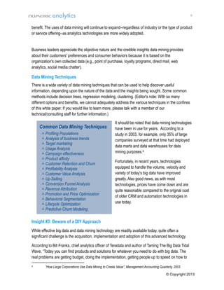 6

benefit. The uses of data mining will continue to expand--regardless of industry or the type of product
or service offering--as analytics technologies are more widely adopted.

Business leaders appreciate the objective nature and the credible insights data mining provides
about their customers' preferences and consumer behaviors because it is based on the
organization's own collected data (e.g., point of purchase, loyalty programs, direct mail, web
analytics, social media chatter).

Data Mining Techniques
There is a wide variety of data mining techniques that can be used to help discover useful
information, depending upon the nature of the data and the insights being sought. Some common
methods include decision trees, regression modeling, clustering. (Editor's note: With so many
different options and benefits, we cannot adequately address the various techniques in the confines
of this white paper. If you would like to learn more, please talk with a member of our
technical/consulting staff for further information.)

Common Data Mining Techniques
 Profiling Populations
 Analysis of business trends
 Target marketing
 Usage Analysis
 Campaign effectiveness
 Product affinity
 Customer Retention and Churn
 Profitability Analysis
 Customer Value Analysis
 Up-Selling
 Conversion Funnel Analysis
 Revenue Attribution
 Promotion and Price Optimization
 Behavioral Segmentation
 Lifecycle Optimization
 Predictive Churn Modeling

It should be noted that data mining technologies
have been in use for years. According to a
study in 2003, for example, only 35% of large
companies surveyed at that time had deployed
data marts and data warehouses for data
mining purposes.4
Fortunately, in recent years, technologies
equipped to handle the volume, velocity and
variety of today's big data have improved
greatly. Also good news, as with most
technologies, prices have come down and are
quite reasonable compared to the original cost
of older CRM and automation technologies in
use today.

Insight #3: Beware of a DIY Approach
While effective big data and data mining technology are readily available today, quite often a
significant challenge is the acquisition, implementation and adoption of this advanced technology.
According to Bill Franks, chief analytics officer of Teradata and author of Taming The Big Data Tidal
Wave, “Today you can find products and solutions for whatever you need to do with big data. The
real problems are getting budget, doing the implementation, getting people up to speed on how to
4

“How Large Corporations Use Data Mining to Create Value”, Management Accounting Quarterly, 2003
© Copyright 2013

 
