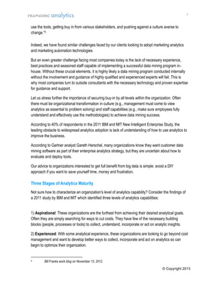 7

use the tools, getting buy in from various stakeholders, and pushing against a culture averse to
change.”5
Indeed, we have found similar challenges faced by our clients looking to adopt marketing analytics
and marketing automation technologies.
But an even greater challenge facing most companies today is the lack of necessary experience,
best practices and seasoned staff capable of implementing a successful data mining program inhouse. Without these crucial elements, it is highly likely a data mining program conducted internally
without the involvement and guidance of highly qualified and experienced experts will fail. This is
why most companies turn to outside consultants with the necessary technology and proven expertise
for guidance and support.
Let us stress further the importance of securing buy-in by all levels within the organization. Often
there must be organizational transformation in culture (e.g., management must come to view
analytics as essential to problem solving) and staff capabilities (e.g., make sure employees fully
understand and effectively use the methodologies) to achieve data mining success.
According to 40% of respondents in the 2011 IBM and MIT New Intelligent Enterprise Study, the
leading obstacle to widespread analytics adoption is lack of understanding of how to use analytics to
improve the business.
According to Gartner analyst Gareth Herschel, many organizations know they want customer data
mining software as part of their enterprise analytics strategy, but they are uncertain about how to
evaluate and deploy tools.
Our advice to organizations interested to get full benefit from big data is simple: avoid a DIY
approach if you want to save yourself time, money and frustration.

Three Stages of Analytics Maturity
Not sure how to characterize an organization's level of analytics capability? Consider the findings of
a 2011 study by IBM and MIT which identified three levels of analytics capabilities:
1) Aspirational: These organizations are the furthest from achieving their desired analytical goals.
Often they are simply searching for ways to cut costs. They have few of the necessary building
blocks (people, processes or tools) to collect, understand, incorporate or act on analytic insights.
2) Experienced: With some analytical experience, these organizations are looking to go beyond cost
management and want to develop better ways to collect, incorporate and act on analytics so can
begin to optimize their organization.

5

Bill Franks work blog on November 13, 2012.
© Copyright 2013

 