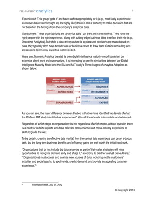 9

Experienced: This group “gets it” and have staffed appropriately for it (e.g., most likely experienced
executives have been brought in). It's highly likely there is still a tendency to make decisions that are
not based on the findings from the company's analytical data.
Transformed: These organizations are “analytics stars” but they are in the minority. They have the
right people with the right experience, along with cutting-edge business titles to reflect their role (e.g.,
Director of Analytics). But while a data-driven culture is in place and decisions are made based on
data, they typically don't have broader use or business cases to draw from. Outside consulting and
process and technology expertise is still needed.
Years ago, Numeric Analytics created its own digital intelligence maturity model based on our
extensive client work and observations. It is interesting to see the similarities between our Digital
Intelligence Maturity Model and the IBM and MIT Study's Three Stages of Analytics Adoption, as
shown below:

As you can see, the major difference between the two is that we have identified two levels of what
the IBM and MIT study identified as “experienced”. We call these levels intermediate and advanced.
Regardless of which stage an organization fits into regardless of which model, without question there
is a need for outside experts who have relevant cross-channel and cross-industry experience to
skillfully guide the way.
To be certain, creating an effective data mart(s) from the central data warehouse can be an arduous
task, but the long-term business benefits and efficiency gains are well worth the initial hard work.
“Organizations that do not include big data analyses as part of their sales strategies will miss
opportunities to recognize demand early and shape it,” according to Gartner analyst Gene Alvarez.
“(Organizations) must access and analyze new sources of data, including mobile customers'
activities and social graphs, to spot trends, predict demand, and provide an appealing customer
experience.”6

6

Information Week, July 31, 2012
© Copyright 2013

 