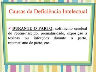 Causas da Deficiência Intelectual 
 DURANTE O PARTO: sofrimento cerebral 
do recém-nascido, prematuridade, exposição a 
toxinas ou infecções durante o parto, 
traumatismo de parto, etc. 
 