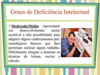 Graus de Deficiência Intelectual 
Moderada/Média: Apresentam 
um desenvolvimento motor 
aceitável e têm possibilidade para 
adquirir alguns conhecimentos pré-tecnológicos 
básicos que lhes 
permitam realizar algum trabalho. 
Dificilmente chegam a dominar as 
técnicas de leitura, escrita e 
cálculo. 
 