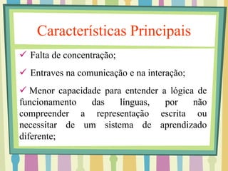 Características Principais 
 Falta de concentração; 
 Entraves na comunicação e na interação; 
 Menor capacidade para entender a lógica de 
funcionamento das línguas, por não 
compreender a representação escrita ou 
necessitar de um sistema de aprendizado 
diferente; 
 