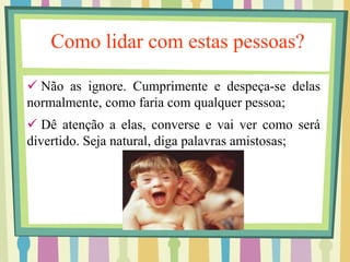 Como lidar com estas pessoas? 
 Não as ignore. Cumprimente e despeça-se delas 
normalmente, como faria com qualquer pessoa; 
 Dê atenção a elas, converse e vai ver como será 
divertido. Seja natural, diga palavras amistosas; 
 