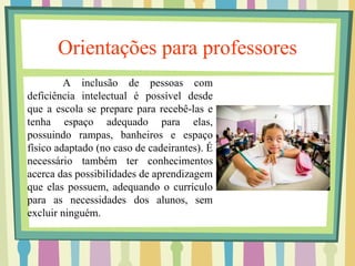 Orientações para professores 
A inclusão de pessoas com 
deficiência intelectual é possível desde 
que a escola se prepare para recebê-las e 
tenha espaço adequado para elas, 
possuindo rampas, banheiros e espaço 
físico adaptado (no caso de cadeirantes). É 
necessário também ter conhecimentos 
acerca das possibilidades de aprendizagem 
que elas possuem, adequando o currículo 
para as necessidades dos alunos, sem 
excluir ninguém. 
 