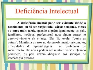 Deficiência Intelectual 
A deficiência mental pode ser evidente desde o 
nascimento ou só ser suspeitada várias semanas, meses 
ou anos mais tarde, quando alguém (geralmente os pais, 
familiares, médicos, professores) nota algum atraso no 
desenvolvimento da criança. Ela não evolui “como as 
outras”. Manifesta atrasos no desenvolvimento psicomotor, 
dificuldades de aprendizagem ou problemas de 
socialização. Os sinais podem ser muito diversos. Quando 
persistem, os pais devem dirigir-se aos serviços de 
intervenção precoce. 
 