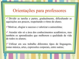 Orientações para professores 
 Dividir as tarefas e partes, gradualmente, dificultando as 
aquisições aos poucos, respeitando o ritmo do aluno; 
Motivar, elogiar o sucesso e valorizar a autoestima; 
 Atender não só a área dos conhecimentos acadêmicos, mas 
também os aprendizados que melhorem a qualidade de vida 
de todos os alunos; 
 Utilizar em seu trabalho diferentes tipos de linguagens, 
como música, artes, expressões corporais, entre outras; 
 