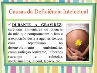 Causas da Deficiência Intelectual 
 DURANTE A GRAVIDEZ: 
carências alimentares ou doenças 
da mãe que comprometam o feto e 
a exposição desta a agentes tóxicos 
com repercussão no 
desenvolvimento embrionário, 
como radiação ionizante, infecções 
(sarampo e rubéola), 
medicamentos, álcool, tabaco, etc. 
 