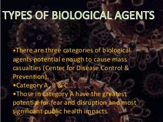 •There are three categories of biological
agents potential enough to cause mass
casualties (Center for Disease Control &
Prevention).
•Category A, B & C
•Those in category A have the greatest
potential for fear and disruption and most
significant public health impacts.
 