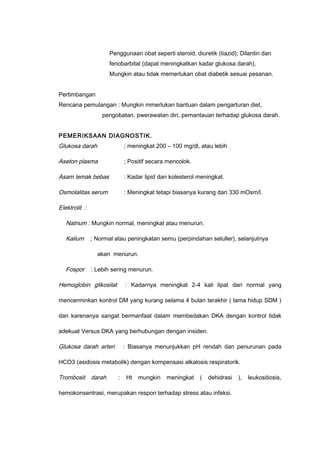 Penggunaan obat seperti steroid, diuretik (tiazid); Dilantin dan
fenobarbital (dapat meningkatkan kadar glukosa darah).
Mungkin atau tidak memerlukan obat diabetik sesuai pesanan.
Pertimbangan
Rencana pemulangan : Mungkin mmerlukan bantuan dalam pengarturan diet,
pengobatan, pwerawatan diri, pemantauan terhadap glukosa darah.
PEMERIKSAAN DIAGNOSTIK.
Glukosa darah ; meningkat 200 – 100 mg/dl, atau lebih
Aseton plasma ; Positif secara mencolok.
Asam lemak bebas : Kadar lipid dan kolesterol meningkat.
Osmolalitas serum : Meningkat tetapi biasanya kurang dari 330 mOsm/l.
Elektrolit :
Natrium : Mungkin normal, meningkat atau menurun.
Kalium ; Normal atau peningkatan semu (perpindahan seluller), selanjutnya
akan menurun.
Fospor : Lebih sering menurun.
Hemoglobin glikosilat : Kadarnya meningkat 2-4 kali lipat dari normal yang
mencerminkan kontrol DM yang kurang selama 4 bulan terakhir ( lama hidup SDM )
dan karenanya sangat bermanfaat dalam membedakan DKA dengan kontrol tidak
adekuat Versus DKA yang berhubungan dengan insiden.
Glukosa darah arteri : Biasanya menunjukkan pH rendah dan penurunan pada
HCO3 (asidosis metabolik) dengan kompensasi alkalosis respiratorik.
Trombosit darah : Ht mungkin meningkat ( dehidrasi ), leukositiosis,
hemokonsentrasi, merupakan respon terhadap stress atau infeksi.
 
