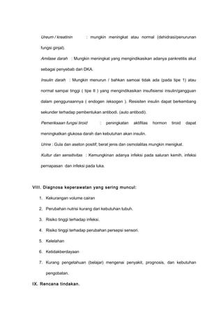 Ureum / kreatinin : mungkin meningkat atau normal (dehidrasi/penurunan
fungsi ginjal).
Amilase darah : Mungkin meningkat yang mengindikasikan adanya pankretitis akut
sebagai penyebab dari DKA.
Insulin darah : Mungkin menurun / bahkan samoai tidak ada (pada tipe 1) atau
normal sampai tinggi ( tipe II ) yang mengindikasikan insufisiensi insulin/gangguan
dalam penggunaannya ( endogen /eksogen ). Resisiten insulin dapat berkembang
sekunder terhadap pembentukan antibodi. (auto antibodi).
Pemeriksaan fungsi tiroid : peningkatan aktifitas hormon tiroid dapat
meningkatkan glukosa darah dan kebutuhan akan insulin.
Urine : Gula dan aseton positif; berat jenis dan osmolalitas mungkin menigkat.
Kultur dan sensitivitas : Kemungkinan adanya infeksi pada saluran kemih, infeksi
pernapasan dan infeksi pada luka.
VIII. Diagnosa keperawatan yang sering muncul:
1. Kekurangan volume cairan
2. Perubahan nutrisi kurang dari kebutuhan tubuh.
3. Risiko tinggi terhadap infeksi.
4. Risiko tinggi terhadap perubahan persepsi sensori.
5. Kelelahan
6. Ketidakberdayaan
7. Kurang pengetahuan (belajar) mengenai penyakit, prognosis, dan kebutuhan
pengobatan.
IX. Rencana tindakan.
 