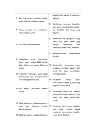 6. Kaji nadi perifer, pengisian kapiler,
turgor kulit, dan membran mukosa.
7. Pantau masukan dan pengeluaran,
catat berat jenis urine.
8. Ukur berat badan setiap hari.
9. Pertahankan untuk memberikan
cairan paling sedikit 2500 ml/hari
dalam batas yang dapat ditoleransi
jantung .
10. Tingkatkan lingkungan yang dapat
menimbulkan rasa nyaman.Selimuti
pasien dengan selimut tipis.
11. Kaji adanya perubahan mental/
sensori
12. Catat hal-hal yang dilaporkan seperti
mual, nyeri abdomen, muntah
distensi lambung.
13. Observasi adanya perasaan kelelahan
dehidrasi atau volume sirkulasi yang
adekuat.
7. Memberikan perkiraan kebutuhan
akan cairan pengganti, fungsi ginjal ,
dan kefektifan dari terapi yang
diberikan.
8. Memberikan hasil pengkajian yang
terbaik dari status cairan yang
sedang berlangsung dan
selanjutnya dalam cairan pengganti.
9. Mempertahankan hidrasi/volume
sirkulasi.
10. Menghindari pemanasan yang
berlebihan terhadap pasien lebih
lanjut akan dapat menimbulkan
kehilangan cairan.
11. Perubahan mental dapat
berhubungan dengan glukosa yang
tinggi atau yang rendah .
12. Kekurangan cairan dan elektrolit
mengubah motilitas lambung, yang
sering kali akan menimbulkan
muntah
13. Pemberian cairan unruk perbaikan
yang cepat mungkin sangat
berpotensi menimbulkan kelebihan
beban cairan dan GJK.
 