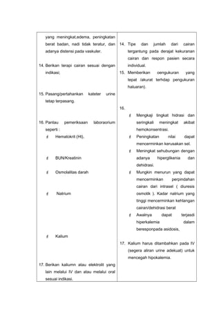 yang meningkat,edema, peningkatan
berat badan, nadi tidak teratur, dan
adanya distensi pada vaskuler.
14. Berikan terapi cairan sesuai dengan
indikasi;
15. Pasang/pertahankan kateter urine
tetap terpasang.
16. Pantau pemeriksaan laboraorium
seperti :
 Hematokrit (Ht),
 BUN/Kreatinin
 Osmolalitas darah
 Natrium
 Kalium
17. Berikan kaliumn atau elektrolit yang
lain melalui IV dan atau melalui oral
sesuai indikasi.
14. Tipe dan jumlah dari cairan
tergantung pada derajat kekuranan
cairan dan respon pasien secara
individual.
15. Memberikan oengukuran yang
tepat /akurat terhdap pengukuran
haluaran).
16.
 Mengkaji tingkat hidrasi dan
seringkali meningkat akibat
hemokonsentrasi.
 Peningkatan nilai dapat
mencerminkan kerusakan sel.
 Meningkat sehubungan dengan
adanya hiperglikenia dan
dehidrasi.
 Mungkin menurun yang dapat
mencerminkan perpindahan
cairan dari intrasel ( diuresis
osmotik ). Kadar natrium yang
tinggi mencerminkan kehlangan
cairan/dehidrasi berat
 Awalnya dapat terjasdi
hiperkalemia dalam
beresponpada asidosis,
17. Kalium harus ditambahkan pada IV
(segera aliran urine adekuat) untuk
mencegah hipokalemia.
 
