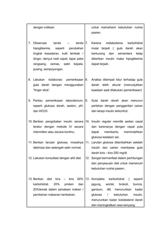 dengan indikasi.
7. Observasi tanda – tanda
hipoglikemia, seperti perubahan
tingkat kesadaran, kulit lembab /
dingin, denyut nadi cepat, lapar peka
rangsang, cemas, sakit kepala,
pusing, sempoyongan.
8. Lakukan kolaborasi pemeriksaan
gula darah dengan menggunakan
“finger stick”.
9. Pantau pemeriksaan laboratorium,
seperti glukosa darah, aseton, pH,
dan HCO3.
10. Berikan pengobatan insulin secara
teratur dengan metode IV secara
intermitten atau secara kontinu.
11. Berikan larutan glukosa, mosalnya
dektrosa dan setengah salin normal.
12. Lakukan konsultasi dengan ahli diet.
13. Berikan diet kira – kira 60%
karbohidrat. 20% protein dan
20%lemak dalam penataan makan /
pemberian makanan tambahan.
untuk memahami kebutuhan nutrisi
pasien.
7. Karena metabolisme karbohidrat
mulai terjadi ( gula darah akan
berkurang dan sementara tetap
diberikan insulin maka hipoglikemia
dapat terjadi..
8. Analisa ditempat tidur terhadap gula
darah lebih akurat (menunjukkan
kaadaan saat dilakukan pemeriksaan)
9. Gula darah darah akan menurun
perlahan dengan penggantian cairan
dan terapi insulin terkontrol.
10. Insulin reguler memilik awitan cepat
dan karenanya dengan cepat pula
dapat membantu memindahkan
glukosa kedalam sel.
11. Larutan glukosa ditambahkan setelah
insulin dan cairan membawa gula
darah kira – kira 250 mg/dl.
12. Sangat bermanfaat dalam perhitungan
dan penyesuain diet untuk memenuhi
kebutuhan nutrisi pasien:.
13. Kompleks karbiohidrat ( seperti
jagung, wortel, brokoli, buncis,
gandum, dll) menurunkan kadar
glukosa / kebutuhan insulin,
menurunkan kadar kololesterol darah
dan meningkatkan rasa kenyang.
 