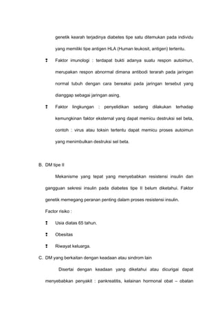 genetik kearah terjadinya diabetes tipe satu ditemukan pada individu
yang memiliki tipe antigen HLA (Human leukosit, antigen) tertentu.
 Faktor imunologi : terdapat bukti adanya suatu respon autoimun,
merupakan respon abnormal dimana antibodi terarah pada jaringan
normal tubuh dengan cara bereaksi pada jaringan tersebut yang
dianggap sebagai jaringan asing.
 Faktor lingkungan : penyelidikan sedang dilakukan terhadap
kemungkinan faktor eksternal yang dapat memicu destruksi sel beta,
contoh : virus atau toksin tertentu dapat memicu proses autoimun
yang menimbulkan destruksi sel beta.
B. DM tipe II
Mekanisme yang tepat yang menyebabkan resistensi insulin dan
gangguan sekresi insulin pada diabetes tipe II belum diketahui. Faktor
genetik memegang peranan penting dalam proses resistensi insulin.
Factor risiko :
 Usia diatas 65 tahun.
 Obesitas
 Riwayat keluarga.
C. DM yang berkaitan dengan keadaan atau sindrom lain
Disertai dengan keadaan yang diketahui atau dicurigai dapat
menyebabkan penyakit : pankreatitis, kelainan hormonal obat – obatan
 