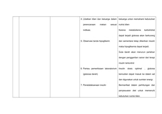 4. Libatkan klien dan keluarga dalam
perencanaan makan sesuai
indikasi.
5. Observasi tanda hipoglikemi
6. Pantau pemeriksaan laboratorium
(glukosa darah)
7. Penatalaksanaan insulin
keluarga untuk memahami kebutuhan
nutrisi klien
Karena metabolisme karbohidrat
dapat terjadi glukosa akan berkurang
dan sementara tetap diberikan insulin
maka hipoglikemia dapat terjadi.
Gula darah akan menurun perlahan
dengan penggantian cairan dan terapi
insulin terkontrol
Insulin dosis optimal , glukosa
kemudian dapat masuk ke dalam sel
dan digunakan untuk sumber energi.
Bermanfaat dalam perhitungan dan
penyesuaian diet untuk memenuhi
kebutuhan nutrisi klien
 