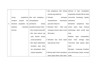 5.
Kurang pengetahuan
mengenai penyakit dan
kebutuhan pengobatan b/d
kesalahan interpretasi
informasi
Klien akan mengatakan /
mengungkapkan
pemahaman tentang
penyakitnya dengan kriteria :
- Klien mengerti tentang DM
- Klien tidak bertanya lagi
pada perawat tentang
proses penyakitnya
- Klien dapat melaksanakan
perubahan gaya hidup
dan berpartisipasi dalam
program pengobatan
1. Kaji pengetahuan klien tentang
penyakit yang dialaminya
2. Tekankan pentingnya
mempertahankan pemeriksaan
gula darah setiap hari
3. Diskusikan faktor – faktor yang
memegang peranan dalam kontrol
DM tersebut
4. Diskusikan topic utama seperti
kadar glucose normal
5. Bimbing dalam tehnik penanganan
stress seperti latihan nafas dalam,
Informasi ini akan meningkatkan
pengendalian terhadap DM dan dapat
menurunkan berulangnya kejadian
ketoasidosis
Memberikan pengetahuan dasar
dimana pasien dapat membuat
pertimbangan dalam memilih gaya
hidup
Relaksasi dapat mengendalikan
respon stress sehingga dapat
menurunkan kadar glukosa dalam
darah
Mencegah / mengurangi komplikasi
yang berhubungan dengan neuropati
perifer.
 