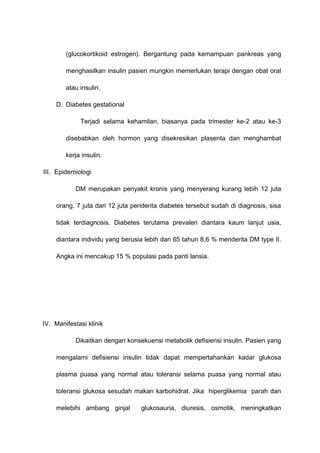 (glucokortikoid estrogen). Bergantung pada kemampuan pankreas yang
menghasilkan insulin pasien mungkin memerlukan terapi dengan obat oral
atau insulin.
D. Diabetes gestational
Terjadi selama kehamilan, biasanya pada trimester ke-2 atau ke-3
disebabkan oleh hormon yang disekresikan plasenta dan menghambat
kerja insulin.
III. Epidemiologi
DM merupakan penyakit kronis yang menyerang kurang lebih 12 juta
orang. 7 juta dari 12 juta penderita diabetes tersebut sudah di diagnosis, sisa
tidak terdiagnosis. Diabetes terutama prevalen diantara kaum lanjut usia,
diantara individu yang berusia lebih dari 65 tahun 8,6 % menderita DM type II.
Angka ini mencakup 15 % populasi pada panti lansia.
IV. Manifestasi klinik
Dikaitkan dengan konsekuensi metabolik defisiensi insulin. Pasien yang
mengalami defisiensi insulin tidak dapat mempertahankan kadar glukosa
plasma puasa yang normal atau toleransi selama puasa yang normal atau
toleransi glukosa sesudah makan karbohidrat. Jika hiperglikemia parah dan
melebihi ambang ginjal glukosauria, diuresis, osmotik, meningkatkan
 