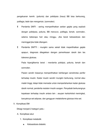 pengeluaran kemih. (poliuria) dan polidipsia (haus) BB bisa berkurang,
polifagia, lelah dan mengantuk. (somnolen)
 Penderita DMTI : sering memperlihatkan awitan gejala yang explosit
dengan polidipsia, poliuria, BB menurun, polifagia, lemah, somnolen,
selama beberapa hari atau minggu. Jika berat ketoasidosis dan
meninggal jika tidak ditangani.
 Penderita DMTTI : mungkin sama sekali tidak meperlihatkan gejala
apapun, diagnosis ditegakkan dengan pemeriksaan darah dan tes
toleransi glukosa.
Pada hiperglikemia berat : menderita polidipsi, poliuria, lemah dan
somnolen.
Pasien sendiri biasanya memperlihatkan kehilangan sensitivitas perifer
terhadap insulin. Kadar insulin sendiri mungkin berkurang, normal atau
malah tinggi, tetapi tidak memadai untuk mempertahankan kadar glukosa
darah normal, penderita resisten insulin exogen. Penyebab berkurangnya
kepekaan terhadap insulin antara lain : asupan karbohidrat meningkat,
banyaknya sel adipose, dan gangguan metabolisme glukosa intra sel.
V. Komplikasi DM
Dibagi menjadi 2 kategori yaitu :
A. Komplikasi akut
1. Komplikasi metabolik
♠ Ketoasidosis diabetic
 