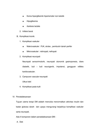 ♠ Koma hiperglikemik hiperismoler non ketotik
♠ Hipoglikemia
♠ Asidosis lactate
2. Infeksi berat
B. Komplikasi kronik
1. Komplikasi vaskuler
♠ Makrovaskuler : PJK, stroke , pembuluh darah perifer
♠ Mikrovaskuler : retinopati, nefropati
2. Komplikasi neuropati
Neuropati sensorimotorik, neuropati otonomik gastroporesis, diare
diabetik, buli - buli neurogenik, impotensi, gangguan refleks
kardiovaskuler.
3. Campuran vascular neuropati
Ulkus kaki
4. Komplikasi pada kulit
VI. Penatalaksanaan
Tujuan utama terapi DM adalah mencoba menormalkan aktivitas insulin dan
kadar glukosa darah dan upaya mengurangi terjadinya komplikasi vaskuler
serta neuropati.
Ada 4 komponen dalam penatalaksanaan DM :
A. Diet
 